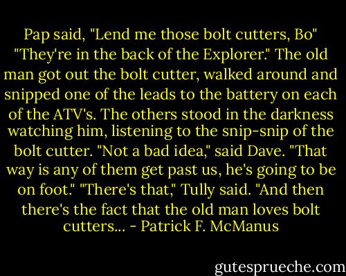 Pap said, "Lend me those bolt cutters, Bo"<br />"They're in the back of the Explorer."<br />The old man got out the bolt cutter, walked around and snipped one of the leads to the battery on each of the ATV's. The others stood in the darkness watching him, listening to the snip-snip of the bolt cutter.<br />"Not a bad idea," said Dave. "That way is any of them get past us, he's going to be on foot."<br />"There's that," Tully said. "And then there's the fact that the old man loves bolt cutters... - Patrick F. McManus