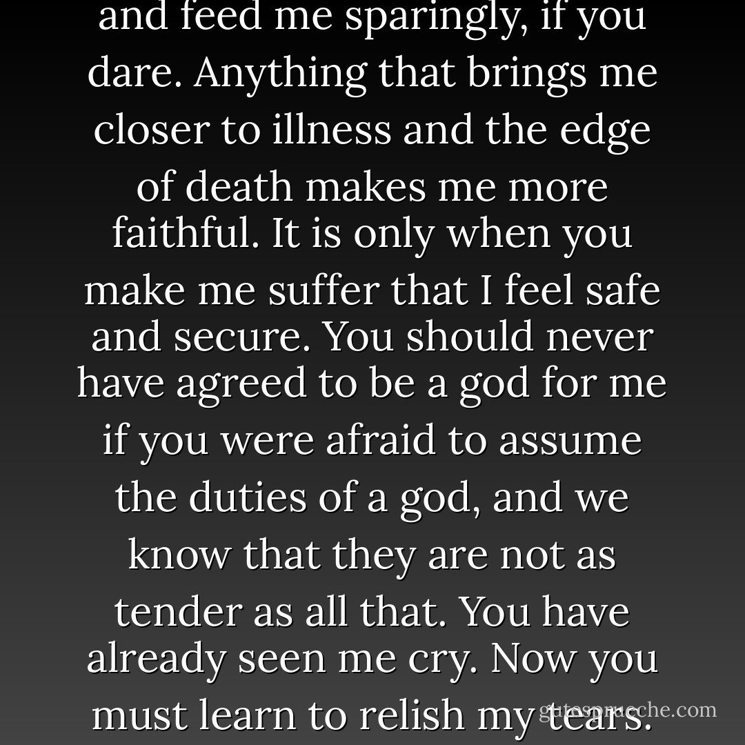 Keep me rather in this cage, and feed me sparingly, if you dare. Anything that brings me closer to illness and the edge of death makes me more faithful. It is only when you make me suffer that I feel safe and secure. You should never have agreed to be a god for me if you were afraid to assume the duties of a god, and we know that they are not as tender as all that. You have already seen me cry. Now you must learn to relish my tears. - Pauline Réage