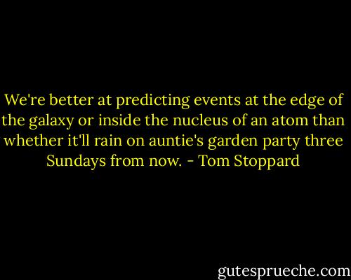 We're better at predicting events at the edge of the galaxy or inside the nucleus of an atom than whether it'll rain on auntie's garden party three Sundays from now. - Tom Stoppard