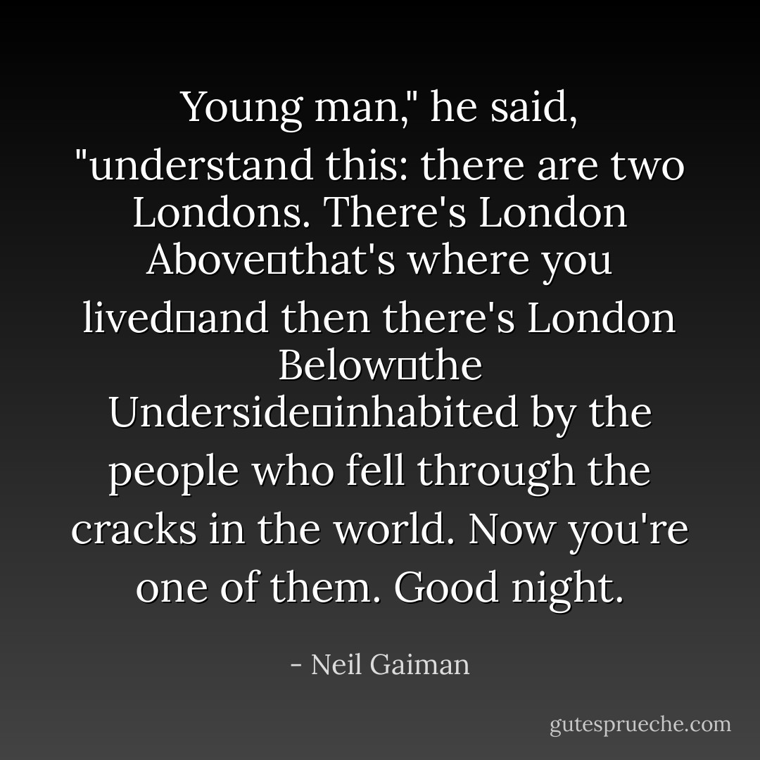 Young man," he said, "understand this: there are two Londons. There's London Above―that's where you lived―and then there's London Below―the Underside―inhabited by the people who fell through the cracks in the world. Now you're one of them. Good night. - Neil Gaiman
