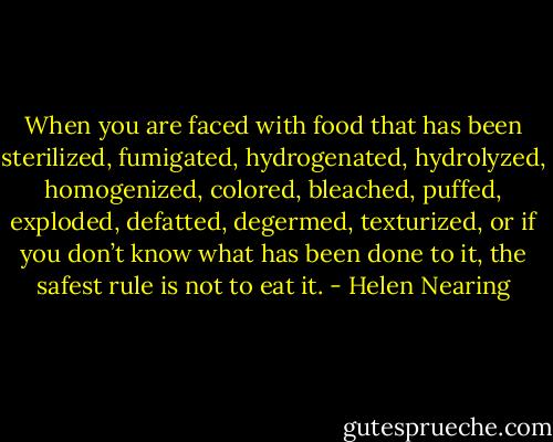 When you are faced with food that has been sterilized, fumigated, hydrogenated, hydrolyzed, homogenized, colored, bleached, puffed, exploded, defatted, degermed, texturized, or if you don’t know what has been done to it, the safest rule is not to eat it. - Helen Nearing