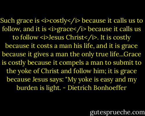 Such grace is <i>costly</i> because it calls us to follow, and it is <i>grace</i> because it calls us to follow <i>Jesus Christ</i>. It is costly because it costs a man his life, and it is grace because it gives a man the only true life...Grace is costly because it compels a man to submit to the yoke of Christ and follow him; it is grace because Jesus says: "My yoke is easy and my burden is light. - Dietrich Bonhoeffer