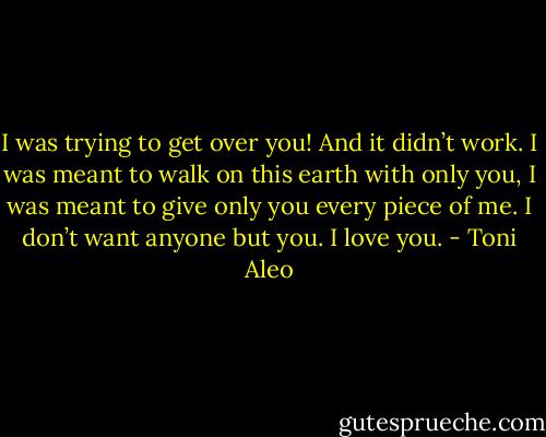 I was trying to get over you! And it didn’t work. I was meant to walk on this earth with only you, I was meant to give only you every piece of me. I don’t want anyone but you. I love you. - Toni Aleo