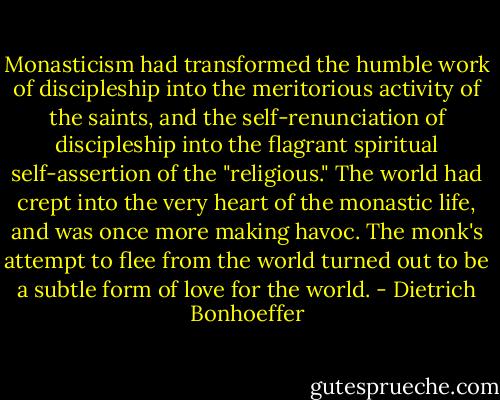 Monasticism had transformed the humble work of discipleship into the meritorious activity of the saints, and the self-renunciation of discipleship into the flagrant spiritual self-assertion of the "religious." The world had crept into the very heart of the monastic life, and was once more making havoc. The monk's attempt to flee from the world turned out to be a subtle form of love for the world. - Dietrich Bonhoeffer