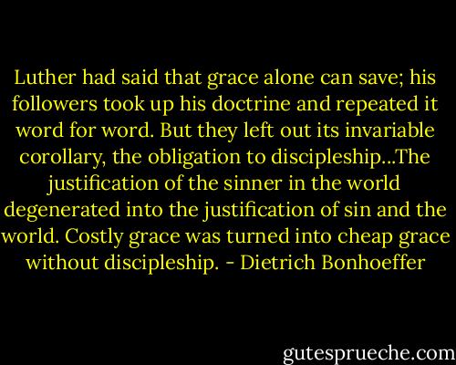 Luther had said that grace alone can save; his followers took up his doctrine and repeated it word for word. But they left out its invariable corollary, the obligation to discipleship...The justification of the sinner in the world degenerated into the justification of sin and the world. Costly grace was turned into cheap grace without discipleship. - Dietrich Bonhoeffer