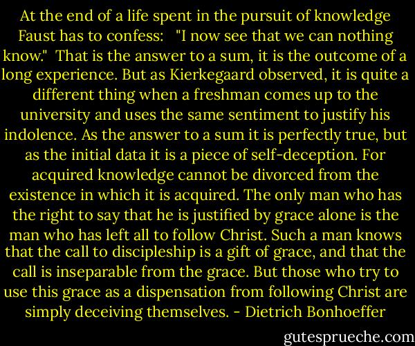 At the end of a life spent in the pursuit of knowledge Faust has to confess: <br /><br />"I now see that we can nothing know."<br /><br />That is the answer to a sum, it is the outcome of a long experience. But as Kierkegaard observed, it is quite a different thing when a freshman comes up to the university and uses the same sentiment to justify his indolence. As the answer to a sum it is perfectly true, but as the initial data it is a piece of self-deception. For acquired knowledge cannot be divorced from the existence in which it is acquired. The only man who has the right to say that he is justified by grace alone is the man who has left all to follow Christ. Such a man knows that the call to discipleship is a gift of grace, and that the call is inseparable from the grace. But those who try to use this grace as a dispensation from following Christ are simply deceiving themselves. - Dietrich Bonhoeffer