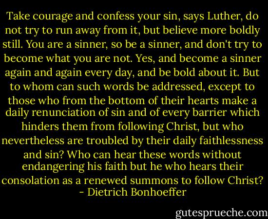 Take courage and confess your sin, says Luther, do not try to run away from it, but believe more boldly still. You are a sinner, so be a sinner, and don't try to become what you are not. Yes, and become a sinner again and again every day, and be bold about it. But to whom can such words be addressed, except to those who from the bottom of their hearts make a daily renunciation of sin and of every barrier which hinders them from following Christ, but who nevertheless are troubled by their daily faithlessness and sin? Who can hear these words without endangering his faith but he who hears their consolation as a renewed summons to follow Christ? - Dietrich Bonhoeffer