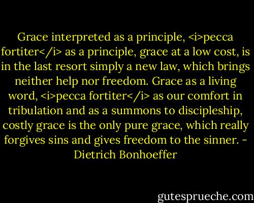 Grace interpreted as a principle, <i>pecca fortiter</i> as a principle, grace at a low cost, is in the last resort simply a new law, which brings neither help nor freedom. Grace as a living word, <i>pecca fortiter</i> as our comfort in tribulation and as a summons to discipleship, costly grace is the only pure grace, which really forgives sins and gives freedom to the sinner. - Dietrich Bonhoeffer