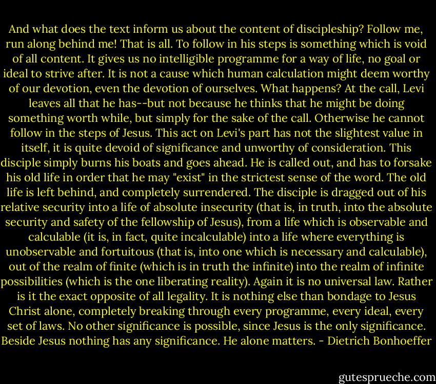 And what does the text inform us about the content of discipleship? Follow me, run along behind me! That is all. To follow in his steps is something which is void of all content. It gives us no intelligible programme for a way of life, no goal or ideal to strive after. It is not a cause which human calculation might deem worthy of our devotion, even the devotion of ourselves. What happens? At the call, Levi leaves all that he has--but not because he thinks that he might be doing something worth while, but simply for the sake of the call. Otherwise he cannot follow in the steps of Jesus. This act on Levi's part has not the slightest value in itself, it is quite devoid of significance and unworthy of consideration. This disciple simply burns his boats and goes ahead. He is called out, and has to forsake his old life in order that he may "exist" in the strictest sense of the word. The old life is left behind, and completely surrendered. The disciple is dragged out of his relative security into a life of absolute insecurity (that is, in truth, into the absolute security and safety of the fellowship of Jesus), from a life which is observable and calculable (it is, in fact, quite incalculable) into a life where everything is unobservable and fortuitous (that is, into one which is necessary and calculable), out of the realm of finite (which is in truth the infinite) into the realm of infinite possibilities (which is the one liberating reality). Again it is no universal law. Rather is it the exact opposite of all legality. It is nothing else than bondage to Jesus Christ alone, completely breaking through every programme, every ideal, every set of laws. No other significance is possible, since Jesus is the only significance. Beside Jesus nothing has any significance. He alone matters. - Dietrich Bonhoeffer