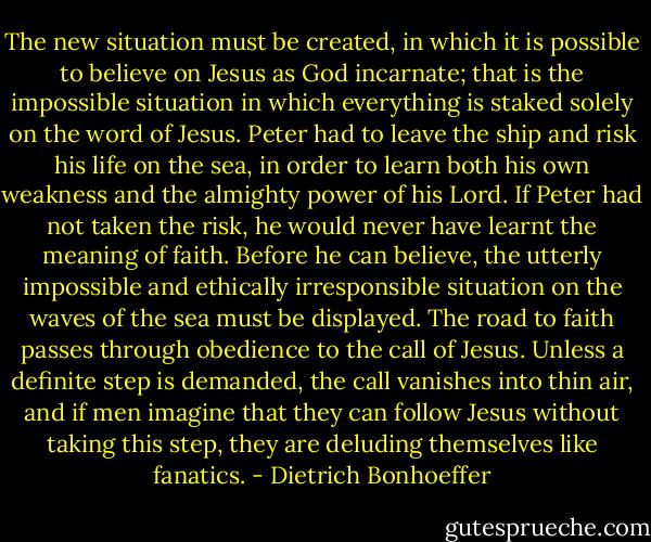 The new situation must be created, in which it is possible to believe on Jesus as God incarnate; that is the impossible situation in which everything is staked solely on the word of Jesus. Peter had to leave the ship and risk his life on the sea, in order to learn both his own weakness and the almighty power of his Lord. If Peter had not taken the risk, he would never have learnt the meaning of faith. Before he can believe, the utterly impossible and ethically irresponsible situation on the waves of the sea must be displayed. The road to faith passes through obedience to the call of Jesus. Unless a definite step is demanded, the call vanishes into thin air, and if men imagine that they can follow Jesus without taking this step, they are deluding themselves like fanatics. - Dietrich Bonhoeffer