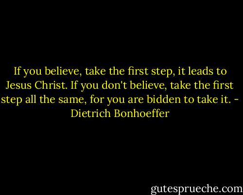 If you believe, take the first step, it leads to Jesus Christ. If you don't believe, take the first step all the same, for you are bidden to take it. - Dietrich Bonhoeffer