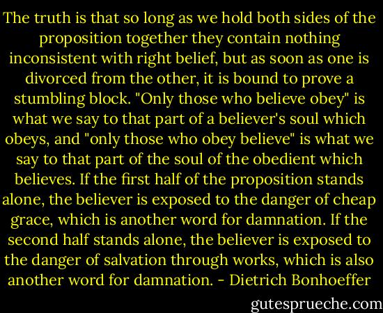 The truth is that so long as we hold both sides of the proposition together they contain nothing inconsistent with right belief, but as soon as one is divorced from the other, it is bound to prove a stumbling block. "Only those who believe obey" is what we say to that part of a believer's soul which obeys, and "only those who obey believe" is what we say to that part of the soul of the obedient which believes. If the first half of the proposition stands alone, the believer is exposed to the danger of cheap grace, which is another word for damnation. If the second half stands alone, the believer is exposed to the danger of salvation through works, which is also another word for damnation. - Dietrich Bonhoeffer