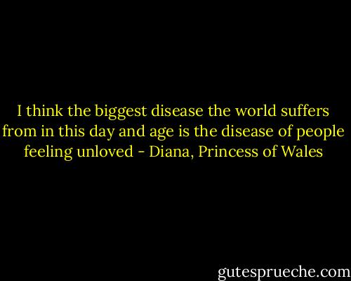 I think the biggest disease the world suffers from in this day and age is the disease of people feeling unloved - Diana, Princess of Wales