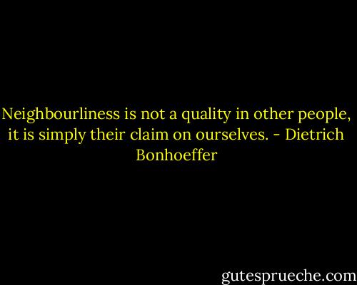 Neighbourliness is not a quality in other people, it is simply their claim on ourselves. - Dietrich Bonhoeffer