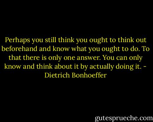 Perhaps you still think you ought to think out beforehand and know what you ought to do. To that there is only one answer. You can only know and think about it by actually doing it. - Dietrich Bonhoeffer