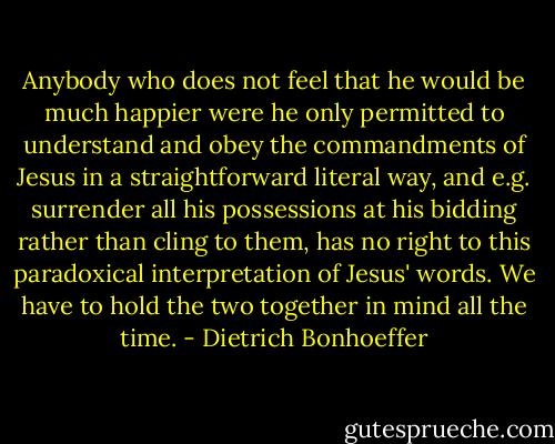 Anybody who does not feel that he would be much happier were he only permitted to understand and obey the commandments of Jesus in a straightforward literal way, and e.g. surrender all his possessions at his bidding rather than cling to them, has no right to this paradoxical interpretation of Jesus' words. We have to hold the two together in mind all the time. - Dietrich Bonhoeffer