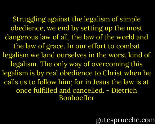 Struggling against the legalism of simple obedience, we end by setting up the most dangerous law of all, the law of the world and the law of grace. In our effort to combat legalism we land ourselves in the worst kind of legalism. The only way of overcoming this legalism is by real obedience to Christ when he calls us to follow him; for in Jesus the law is at once fulfilled and cancelled. - Dietrich Bonhoeffer