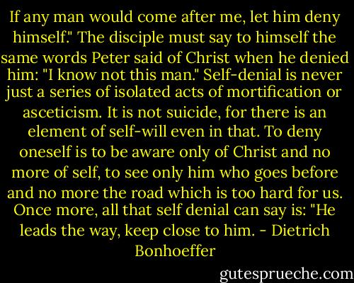 If any man would come after me, let him deny himself." The disciple must say to himself the same words Peter said of Christ when he denied him: "I know not this man." Self-denial is never just a series of isolated acts of mortification or asceticism. It is not suicide, for there is an element of self-will even in that. To deny oneself is to be aware only of Christ and no more of self, to see only him who goes before and no more the road which is too hard for us. Once more, all that self denial can say is: "He leads the way, keep close to him. - Dietrich Bonhoeffer