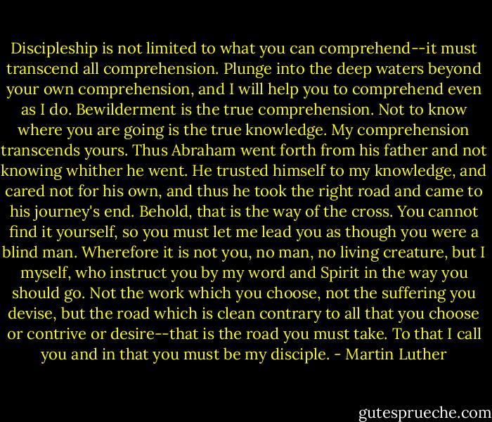 Discipleship is not limited to what you can comprehend--it must transcend all comprehension. Plunge into the deep waters beyond your own comprehension, and I will help you to comprehend even as I do. Bewilderment is the true comprehension. Not to know where you are going is the true knowledge. My comprehension transcends yours. Thus Abraham went forth from his father and not knowing whither he went. He trusted himself to my knowledge, and cared not for his own, and thus he took the right road and came to his journey's end. Behold, that is the way of the cross. You cannot find it yourself, so you must let me lead you as though you were a blind man. Wherefore it is not you, no man, no living creature, but I myself, who instruct you by my word and Spirit in the way you should go. Not the work which you choose, not the suffering you devise, but the road which is clean contrary to all that you choose or contrive or desire--that is the road you must take. To that I call you and in that you must be my disciple. - Martin Luther