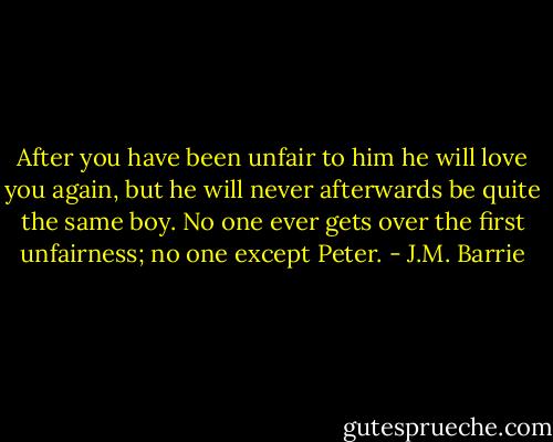 After you have been unfair to him he will love you again, but he will never afterwards be quite the same boy. No one ever gets over the first unfairness; no one except Peter. - J.M. Barrie
