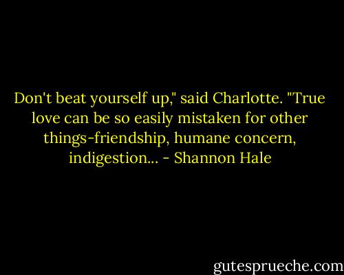 Don't beat yourself up," said Charlotte. "True love can be so easily mistaken for other things-friendship, humane concern, indigestion... - Shannon Hale