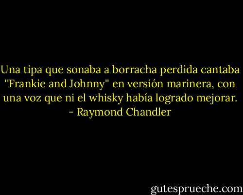 Una tipa que sonaba a borracha perdida cantaba ''Frankie and Johnny'' en versión marinera, con una voz que ni el whisky había logrado mejorar. - Raymond Chandler