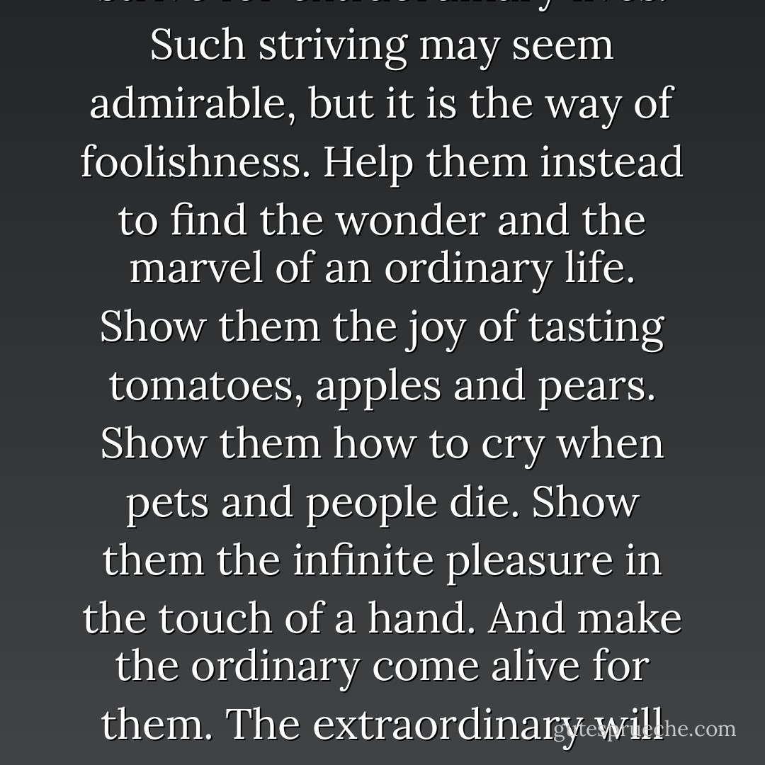 Do not ask your children<br />to strive for extraordinary lives.<br />Such striving may seem admirable,<br />but it is the way of foolishness.<br />Help them instead to find the wonder<br />and the marvel of an ordinary life.<br />Show them the joy of tasting<br />tomatoes, apples and pears.<br />Show them how to cry<br />when pets and people die.<br />Show them the infinite pleasure<br />in the touch of a hand.<br />And make the ordinary come alive for them.<br />The extraordinary will take care of itself. - William  Martin