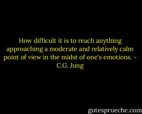 How difficult it is to reach anything approaching a moderate and relatively calm point of view in the midst of one's emotions. - C.G. Jung