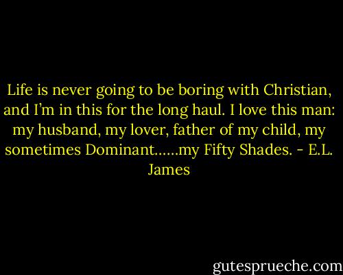 Life is never going to be boring with Christian, and I’m in this for the long haul. I love this man: my husband, my lover, father of my child, my sometimes Dominant……my Fifty Shades. - E.L. James