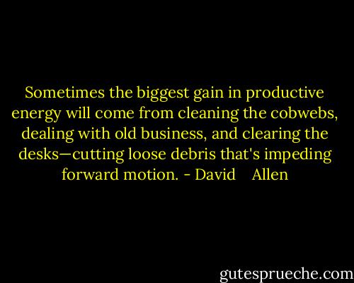 Sometimes the biggest gain in productive energy will come from cleaning the cobwebs, dealing with old business, and clearing the desks—cutting loose debris that's impeding forward motion. - David    Allen