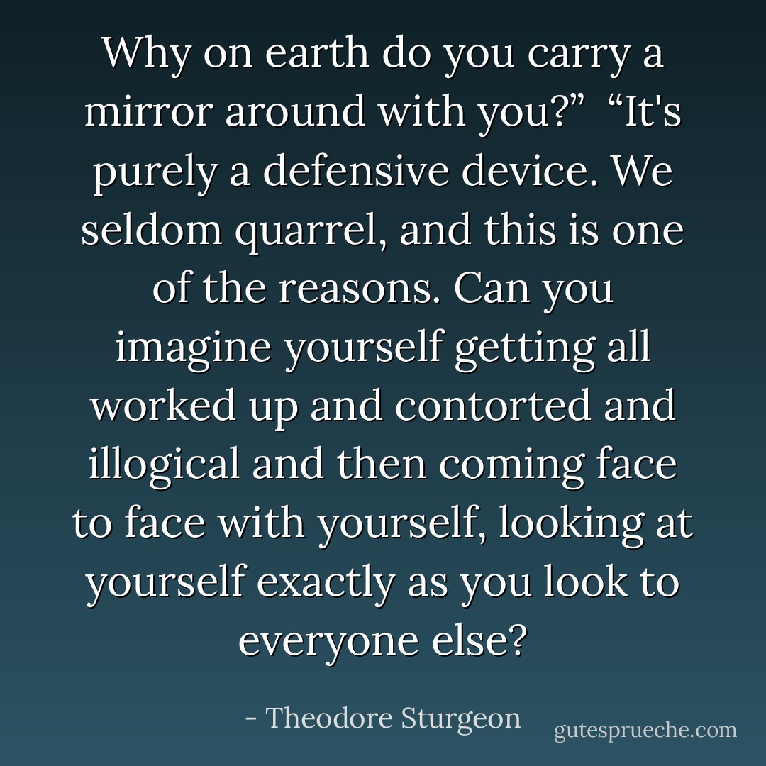 Why on earth do you carry a mirror around with you?” <br />“It's purely a defensive device. We seldom quarrel, and this is one of the reasons. Can you imagine yourself getting all worked up and contorted and illogical and then coming face to face with yourself, looking at yourself exactly as you look to everyone else? - Theodore Sturgeon