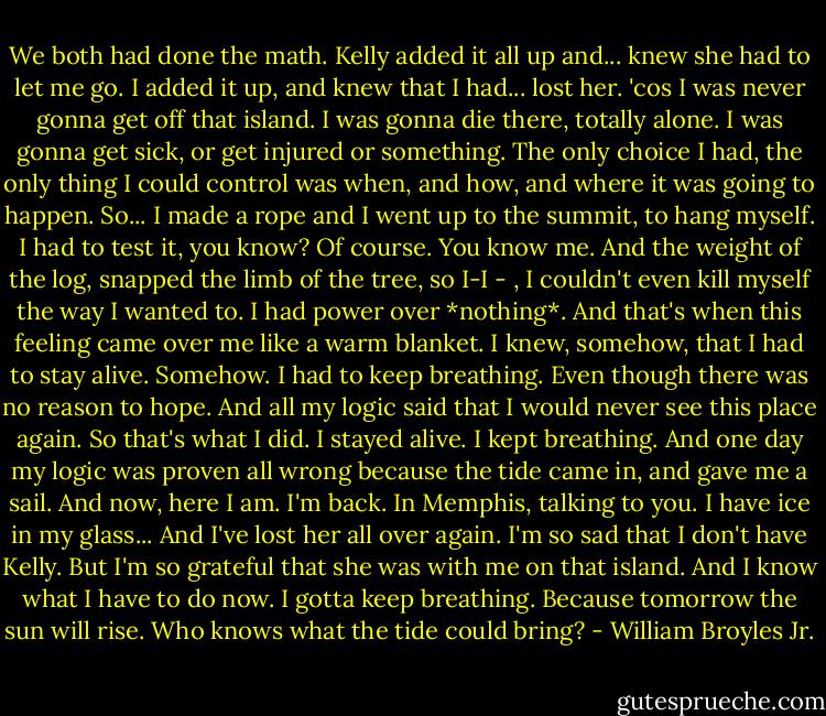 We both had done the math. Kelly added it all up and... knew she had to let me go. I added it up, and knew that I had... lost her. 'cos I was never gonna get off that island. I was gonna die there, totally alone. I was gonna get sick, or get injured or something. The only choice I had, the only thing I could control was when, and how, and where it was going to happen. So... I made a rope and I went up to the summit, to hang myself. I had to test it, you know? Of course. You know me. And the weight of the log, snapped the limb of the tree, so I-I - , I couldn't even kill myself the way I wanted to. I had power over *nothing*. And that's when this feeling came over me like a warm blanket. I knew, somehow, that I had to stay alive. Somehow. I had to keep breathing. Even though there was no reason to hope. And all my logic said that I would never see this place again. So that's what I did. I stayed alive. I kept breathing. And one day my logic was proven all wrong because the tide came in, and gave me a sail. And now, here I am. I'm back. In Memphis, talking to you. I have ice in my glass... And I've lost her all over again. I'm so sad that I don't have Kelly. But I'm so grateful that she was with me on that island. And I know what I have to do now. I gotta keep breathing. Because tomorrow the sun will rise. Who knows what the tide could bring? - William Broyles Jr.