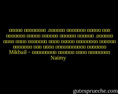 ألا فتشوا مذاهبكم بإخلاص. فتِّشوها بلهفة العاشق. فتشوها بطهارة الطفل، وحرقة التائه، وإيمان المحتضر، تجدوا فيها السلامَ الذي إليه تطمحون، والطمأنينةَ التي بها تحلمون، والحريةَ التي باسمها تترنَّمون - Mikhail Naimy