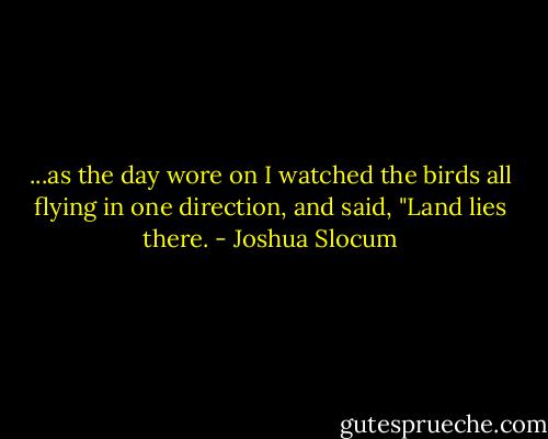 ...as the day wore on I watched the birds all flying in one direction, and said, "Land lies there. - Joshua Slocum