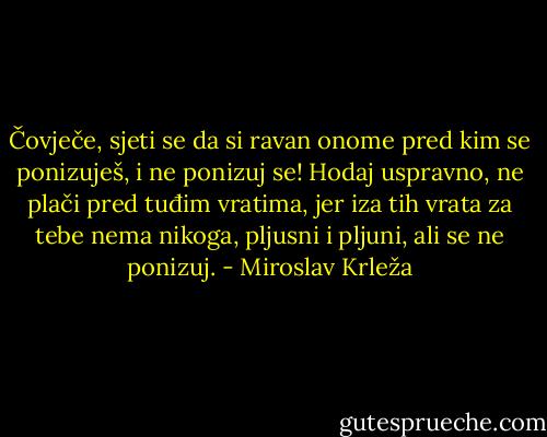Čovječe, sjeti se da si ravan onome pred kim se ponizuješ, i ne ponizuj se! Hodaj uspravno, ne plači pred tuđim vratima, jer iza tih vrata za tebe nema nikoga, pljusni i pljuni, ali se ne ponizuj. - Miroslav Krleža