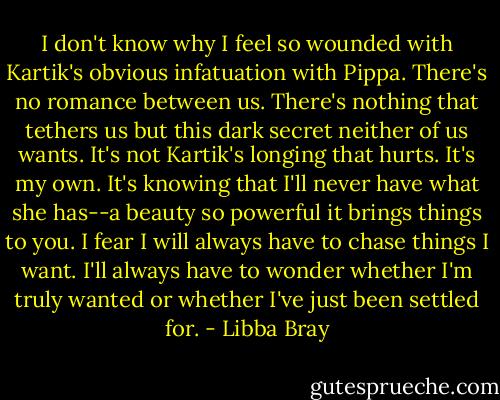 I don't know why I feel so wounded with Kartik's obvious infatuation with Pippa. There's no romance between us. There's nothing that tethers us but this dark secret neither of us wants. It's not Kartik's longing that hurts. It's my own. It's knowing that I'll never have what she has--a beauty so powerful it brings things to you. I fear I will always have to chase things I want. I'll always have to wonder whether I'm truly wanted or whether I've just been settled for. - Libba Bray