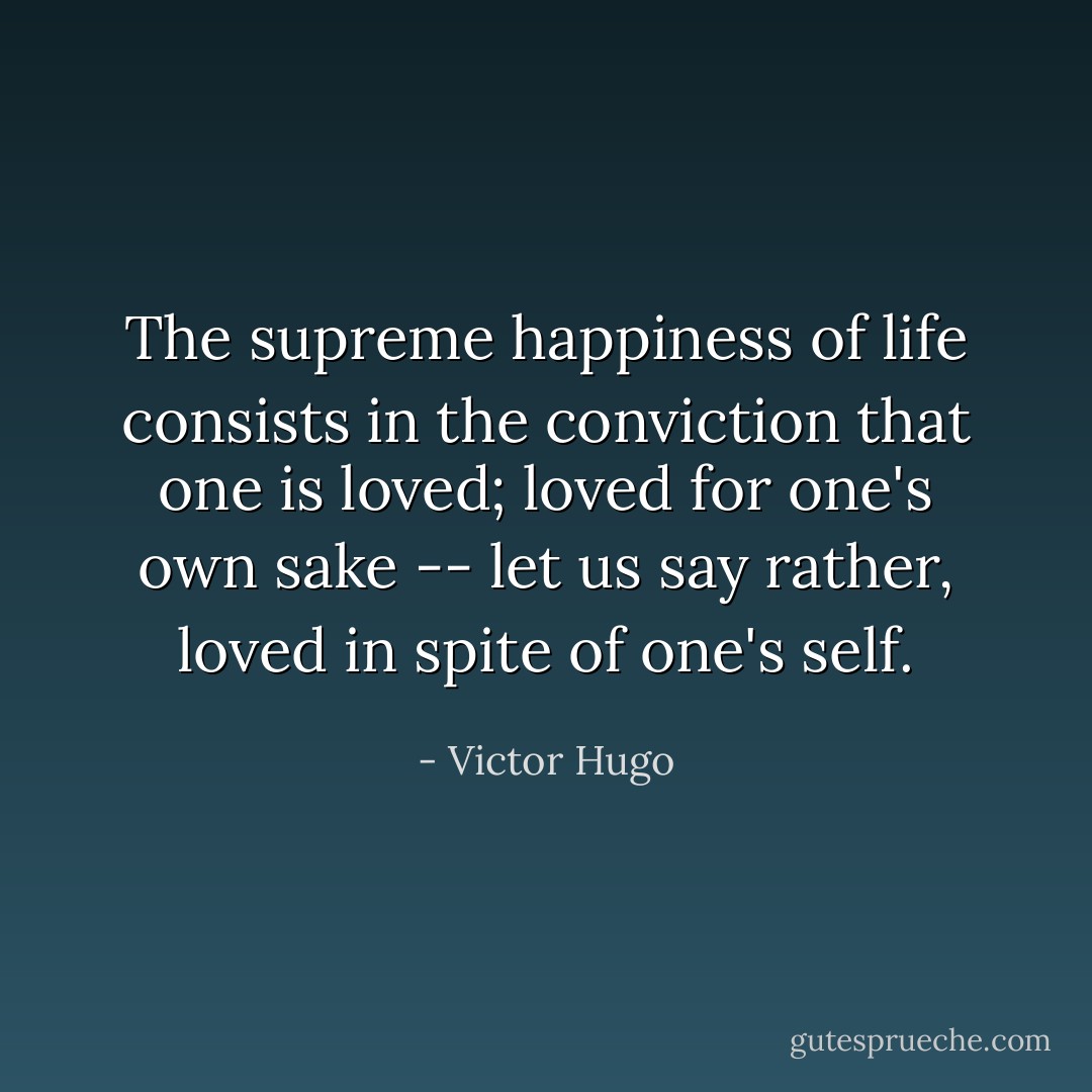 The supreme happiness of life consists in the conviction that one is loved; loved for one's own sake -- let us say rather, loved in spite of one's self. - Victor Hugo