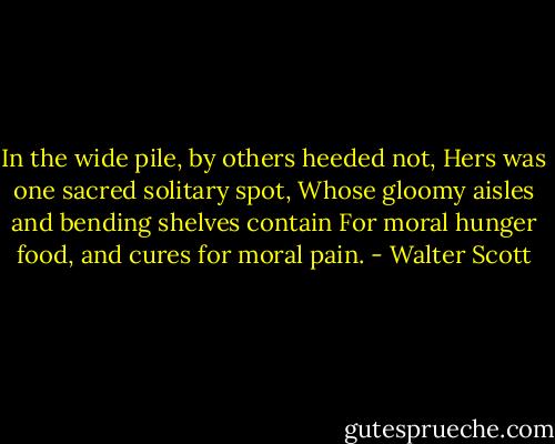 In the wide pile, by others heeded not,<br />Hers was one sacred solitary spot,<br />Whose gloomy aisles and bending shelves contain<br />For moral hunger food, and cures for moral pain. - Walter Scott