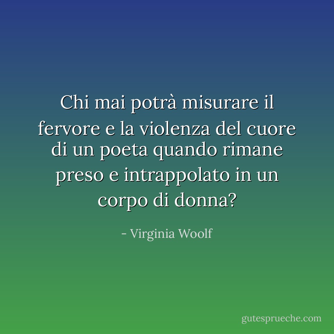 Chi mai potrà misurare il fervore e la violenza del cuore di un poeta quando rimane preso e intrappolato in un corpo di donna? - Virginia Woolf