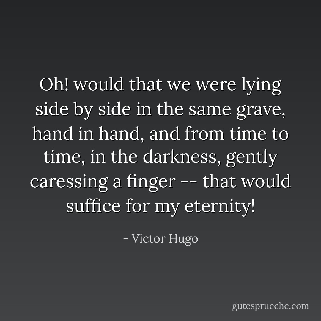 Oh! would that we were lying side by side in the same grave, hand in hand, and from time to time, in the darkness, gently caressing a finger -- that would suffice for my eternity! - Victor Hugo