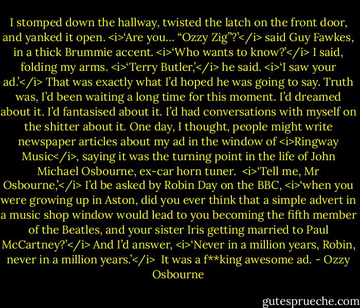 I stomped down the hallway, twisted the latch on the front door, and yanked it open.<br /><i>‘Are you… “Ozzy Zig”?’</i> said Guy Fawkes, in a thick Brummie accent.<br /><i>‘Who wants to know?’</i> I said, folding my arms.<br /><i>‘Terry Butler,’</i> he said. <i>‘I saw your ad.’</i><br />That was exactly what I’d hoped he was going to say. Truth was, I’d been waiting a long time for this moment. I’d dreamed about it. I’d fantasised about it. I’d had conversations with myself on the shitter about it. One day, I thought, people might write newspaper articles about my ad in the window of <i>Ringway Music</i>, saying it was the turning point in the life of John Michael Osbourne, ex-car horn tuner. <br /><i>‘Tell me, Mr Osbourne,’</i> I’d be asked by Robin Day on the BBC, <i>‘when you were growing up in Aston, did you ever think that a simple advert in a music shop window would lead to you becoming the fifth member of the Beatles, and your sister Iris getting married to Paul McCartney?’</i><br />And I’d answer, <i>‘Never in a million years, Robin, never in a million years.’</i><br /><br />It was a f**king awesome ad. - Ozzy Osbourne