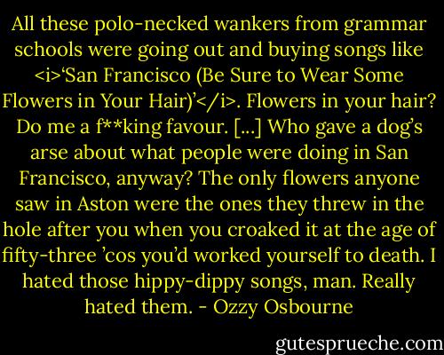 All these polo-necked wankers from grammar schools were going out and buying songs like <i>‘San Francisco (Be Sure to Wear Some Flowers in Your Hair)’</i>. Flowers in your hair? Do me a f**king favour.<br />[...]<br />Who gave a dog’s arse about what people were doing in San Francisco, anyway? The only flowers anyone saw in Aston were the ones they threw in the hole after you when you croaked it at the age of fifty-three ’cos you’d worked yourself to death.<br />I hated those hippy-dippy songs, man.<br />Really hated them. - Ozzy Osbourne