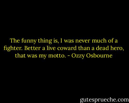 The funny thing is, I was never much of a fighter. Better a live coward than a dead hero, that was my motto. - Ozzy Osbourne