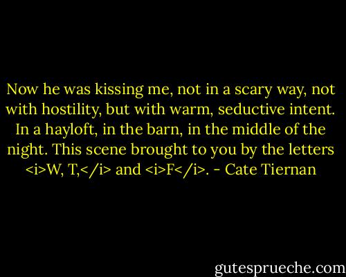Now he was kissing me, not in a scary way, not with hostility, but with warm, seductive intent. In a hayloft, in the barn, in the middle of the night. This scene brought to you by the letters <i>W, T,</i> and <i>F</i>. - Cate Tiernan