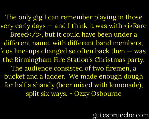 The only gig I can remember playing in those very early days — and I think it was with <i>Rare Breed</i>, but it could have been under a different name, with different band members, ’cos line-ups changed so often back then — was the Birmingham Fire Station’s Christmas party. The audience consisted of two firemen, a bucket and a ladder.<br /><br />We made enough dough for half a shandy (beer mixed with lemonade), split six ways. - Ozzy Osbourne