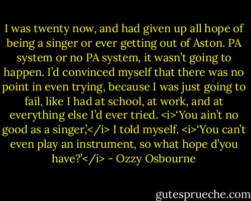 I was twenty now, and had given up all hope of being a singer or ever getting out of Aston. PA system or no PA system, it wasn’t going to happen. I’d convinced myself that there was no point in even trying, because I was just going to fail, like I had at school, at work, and at everything else I’d ever tried. <i>‘You ain’t no good as a singer,’</i> I told myself. <i>‘You can’t even play an instrument, so what hope d’you have?’</i> - Ozzy Osbourne
