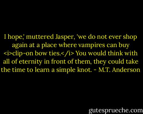 I hope,' muttered Jasper, 'we do not ever shop again at a place where vampires can buy <i>clip-on bow ties.</i> You would think with all of eternity in front of them, they could take the time to learn a simple knot. - M.T. Anderson