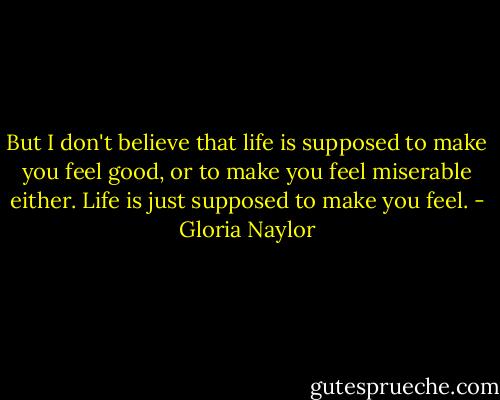 But I don't believe that life is supposed to make you feel good, or to make you feel miserable either. Life is just supposed to make you feel. - Gloria Naylor