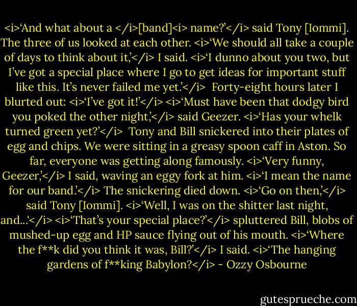 <i>‘And what about a </i>[band]<i> name?’</i> said Tony [Iommi]. The three of us looked at each other.<br /><i>‘We should all take a couple of days to think about it,’</i> I said. <i>‘I dunno about you two, but I’ve got a special place where I go to get ideas for important stuff like this. It’s never failed me yet.’</i><br /><br />Forty-eight hours later I blurted out: <i>‘I’ve got it!’</i><br /><i>‘Must have been that dodgy bird you poked the other night,’</i> said Geezer. <i>‘Has your whelk turned green yet?’</i> <br />Tony and Bill snickered into their plates of egg and chips. We were sitting in a greasy spoon caff in Aston. So far, everyone was getting along famously.<br /><i>‘Very funny, Geezer,’</i> I said, waving an eggy fork at him. <i>‘I mean the name for our band.’</i><br />The snickering died down.<br /><i>‘Go on then,’</i> said Tony [Iommi].<br /><i>‘Well, I was on the shitter last night, and...'</i><br /><i>‘That’s your special place?’</i> spluttered Bill, blobs of mushed-up egg and HP sauce flying out of his mouth.<br /><i>‘Where the f**k did you think it was, Bill?’</i> I said. <i>‘The hanging gardens of f**king Babylon?</i> - Ozzy Osbourne
