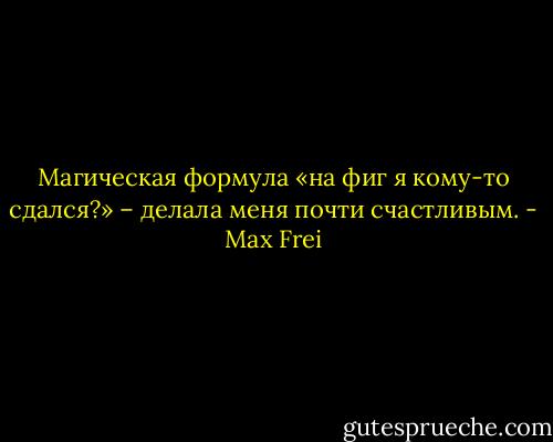 Магическая формула «на фиг я кому-то сдался?» – делала меня почти счастливым. - Max Frei